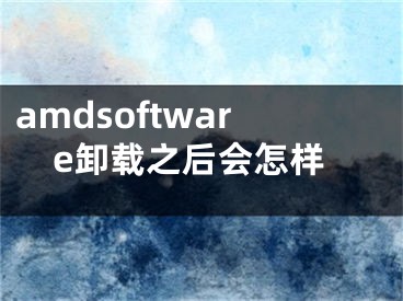 amdsoftware卸载之后会怎样