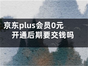 京东plus会员0元开通后期要交钱吗