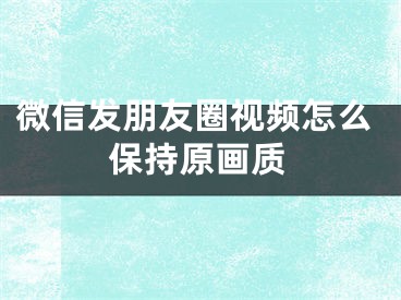 微信发朋友圈视频怎么保持原画质
