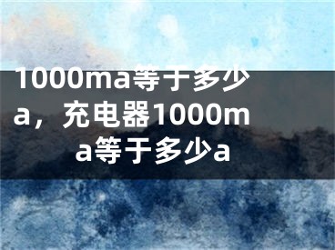 1000ma等于多少a，充电器1000ma等于多少a