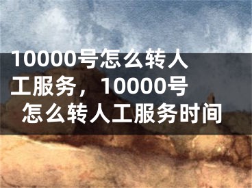 10000号怎么转人工服务，10000号怎么转人工服务时间