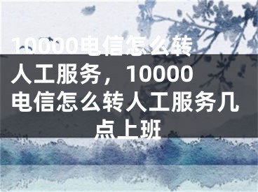 10000电信怎么转人工服务，10000电信怎么转人工服务几点上班