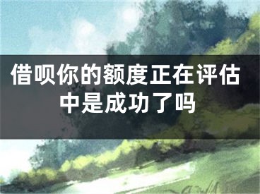 借呗你的额度正在评估中是成功了吗