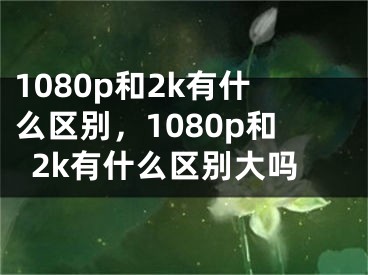 1080p和2k有什么区别，1080p和2k有什么区别大吗