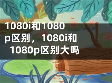 1080i和1080p区别，1080i和1080p区别大吗