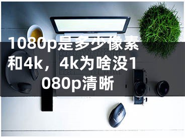 1080p是多少像素和4k，4k为啥没1080p清晰