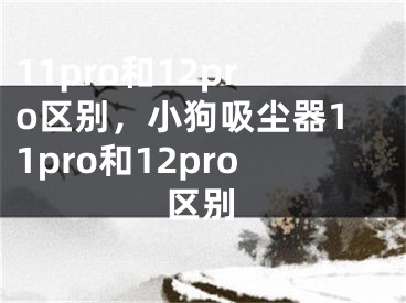 11pro和12pro区别，小狗吸尘器11pro和12pro区别