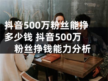 抖音500万粉丝能挣多少钱 抖音500万粉丝挣钱能力分析