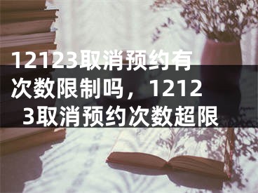 12123取消预约有次数限制吗，12123取消预约次数超限