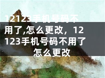 12123手机号码不用了,怎么更改，12123手机号码不用了怎么更改