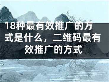 18种最有效推广的方式是什么，二维码最有效推广的方式