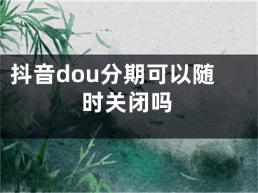 抖音dou分期可以随时关闭吗