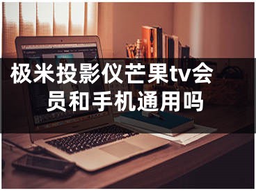 极米投影仪芒果tv会员和手机通用吗