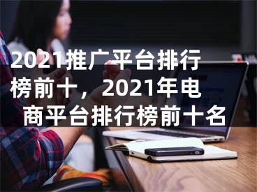 2021推广平台排行榜前十，2021年电商平台排行榜前十名