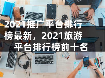 2021推广平台排行榜最新，2021旅游平台排行榜前十名