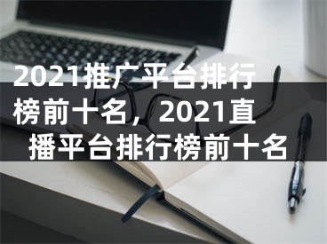 2021推广平台排行榜前十名，2021直播平台排行榜前十名