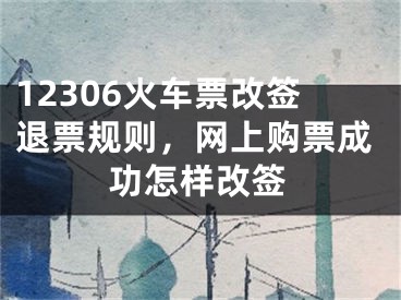 12306火车票改签退票规则，网上购票成功怎样改签