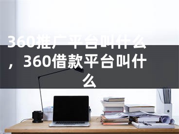 360推广平台叫什么，360借款平台叫什么