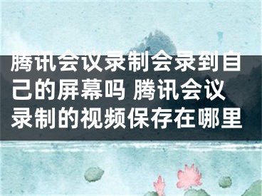 腾讯会议录制会录到自己的屏幕吗 腾讯会议录制的视频保存在哪里