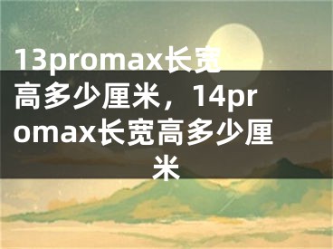 13promax长宽高多少厘米，14promax长宽高多少厘米