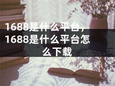 1688是什么平台，1688是什么平台怎么下载