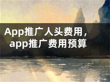 App推广人头费用，app推广费用预算