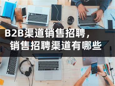 B2B渠道销售招聘，销售招聘渠道有哪些