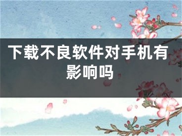 下载不良软件对手机有影响吗