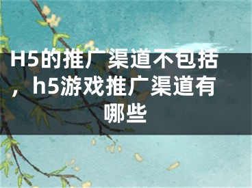 H5的推广渠道不包括，h5游戏推广渠道有哪些