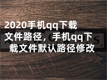 2020手机qq下载文件路径，手机qq下载文件默认路径修改