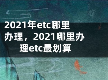 2021年etc哪里办理，2021哪里办理etc最划算