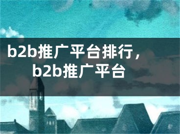 b2b推广平台排行，b2b推广平台