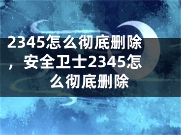 2345怎么彻底删除，安全卫士2345怎么彻底删除