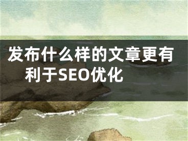 发布什么样的文章更有利于SEO优化 