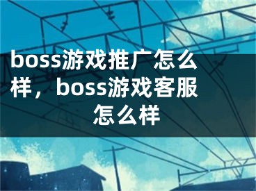 boss游戏推广怎么样，boss游戏客服怎么样