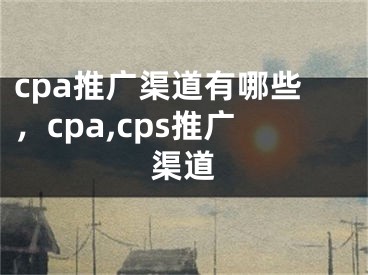 cpa推广渠道有哪些，cpa,cps推广渠道