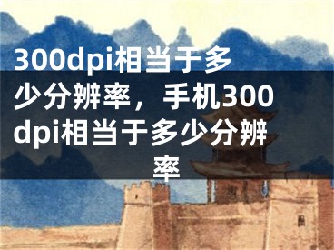 300dpi相当于多少分辨率，手机300dpi相当于多少分辨率