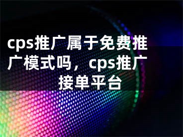 cps推广属于免费推广模式吗，cps推广接单平台