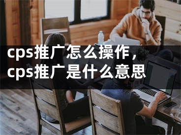 cps推广怎么操作，cps推广是什么意思