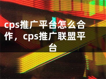 cps推广平台怎么合作，cps推广联盟平台