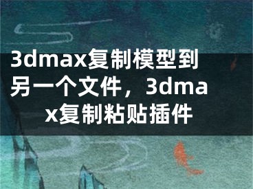 3dmax复制模型到另一个文件，3dmax复制粘贴插件