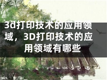 3d打印技术的应用领域，3D打印技术的应用领域有哪些