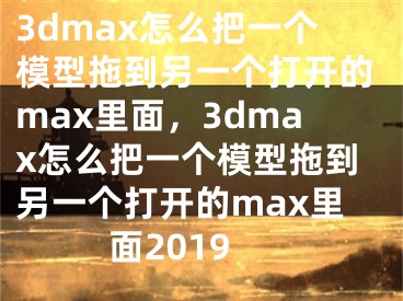 3dmax怎么把一个模型拖到另一个打开的max里面，3dmax怎么把一个模型拖到另一个打开的max里面2019