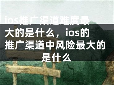 ios推广渠道难度最大的是什么，ios的推广渠道中风险最大的是什么