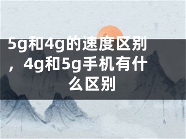 5g和4g的速度区别，4g和5g手机有什么区别