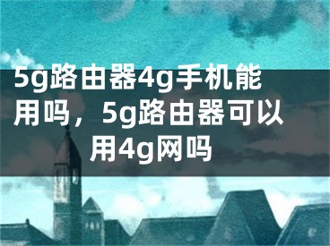 5g路由器4g手机能用吗，5g路由器可以用4g网吗