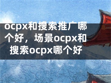 ocpx和搜索推广哪个好，场景ocpx和搜索ocpx哪个好 