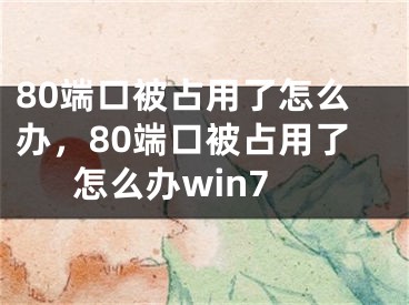 80端口被占用了怎么办，80端口被占用了怎么办win7