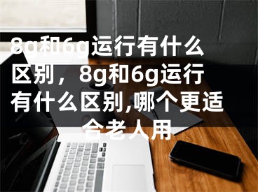 8g和6g运行有什么区别，8g和6g运行有什么区别,哪个更适合老人用