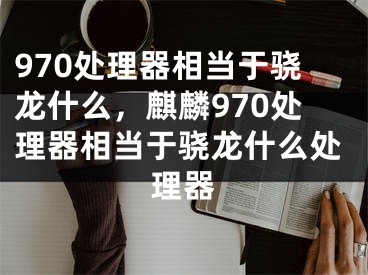 970处理器相当于骁龙什么，麒麟970处理器相当于骁龙什么处理器